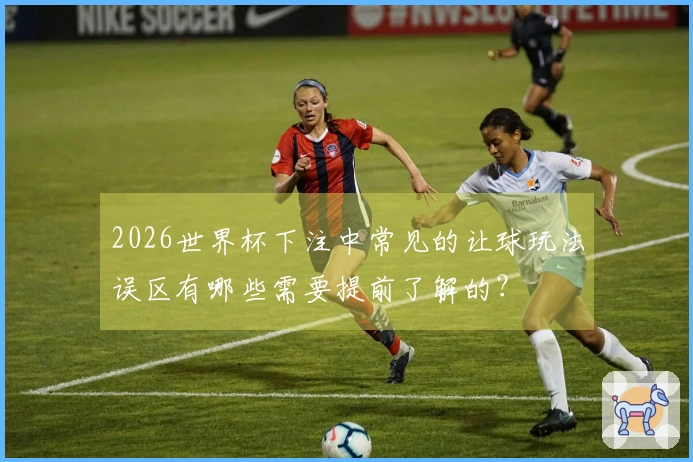 2026世界杯下注中常见的让球玩法误区有哪些需要提前了解的？
