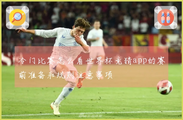 冷门比赛怎么看世界杯竞猜app的赛前准备和规则注意事项