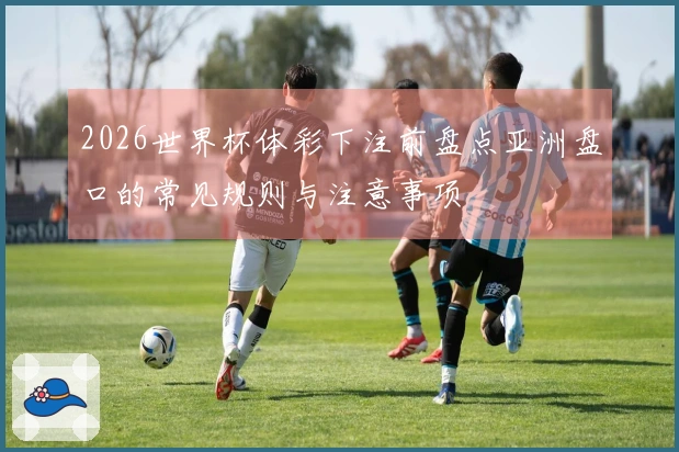 2026世界杯体彩下注前盘点亚洲盘口的常见规则与注意事项