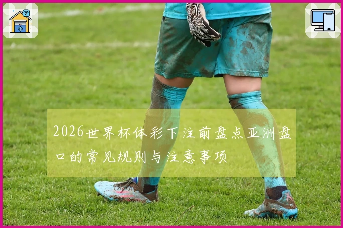 2026世界杯体彩下注前盘点亚洲盘口的常见规则与注意事项