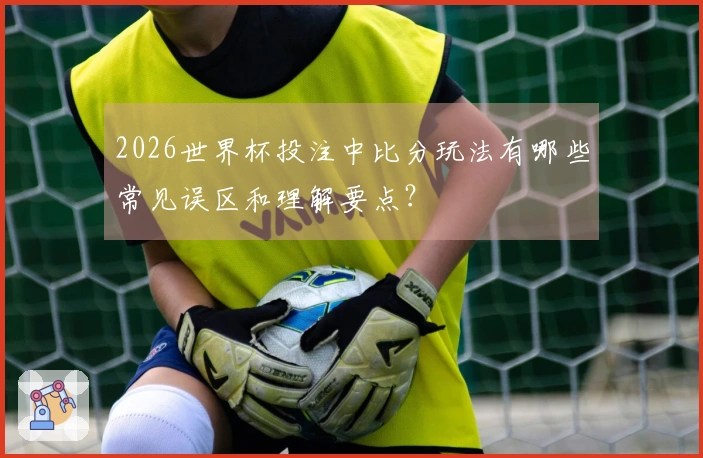 2026世界杯投注中比分玩法有哪些常见误区和理解要点?